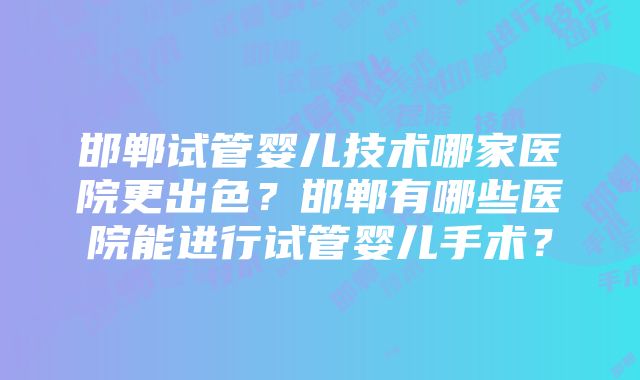 邯郸试管婴儿技术哪家医院更出色？邯郸有哪些医院能进行试管婴儿手术？