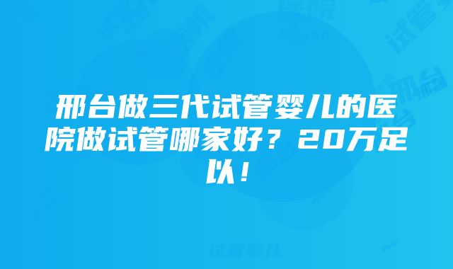 邢台做三代试管婴儿的医院做试管哪家好？20万足以！