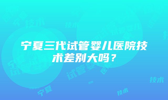 宁夏三代试管婴儿医院技术差别大吗？