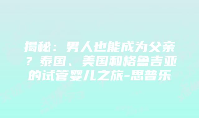 揭秘：男人也能成为父亲？泰国、美国和格鲁吉亚的试管婴儿之旅-思普乐