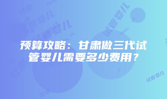 预算攻略：甘肃做三代试管婴儿需要多少费用？