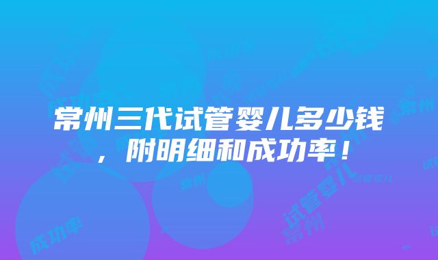 常州三代试管婴儿多少钱，附明细和成功率！