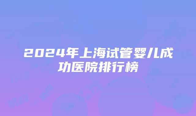 2024年上海试管婴儿成功医院排行榜