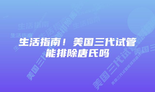 生活指南！美国三代试管能排除唐氏吗