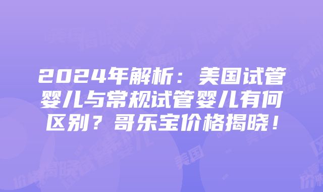 2024年解析：美国试管婴儿与常规试管婴儿有何区别？哥乐宝价格揭晓！