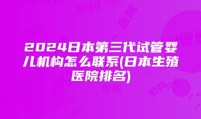 2024日本第三代试管婴儿机构怎么联系(日本生殖医院排名)