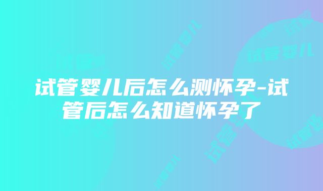 试管婴儿后怎么测怀孕-试管后怎么知道怀孕了