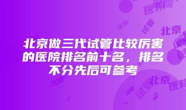 北京做三代试管比较厉害的医院排名前十名，排名不分先后可参考