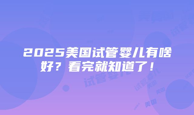 2025美国试管婴儿有啥好？看完就知道了！