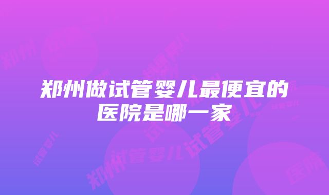 郑州做试管婴儿最便宜的医院是哪一家