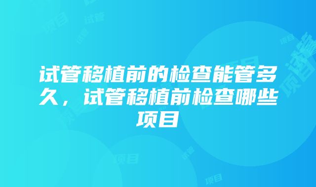 试管移植前的检查能管多久，试管移植前检查哪些项目