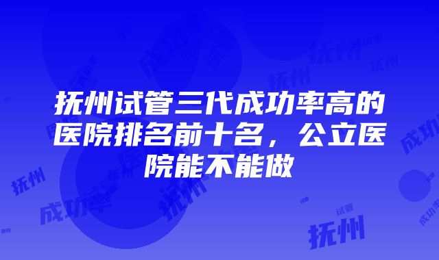 抚州试管三代成功率高的医院排名前十名，公立医院能不能做