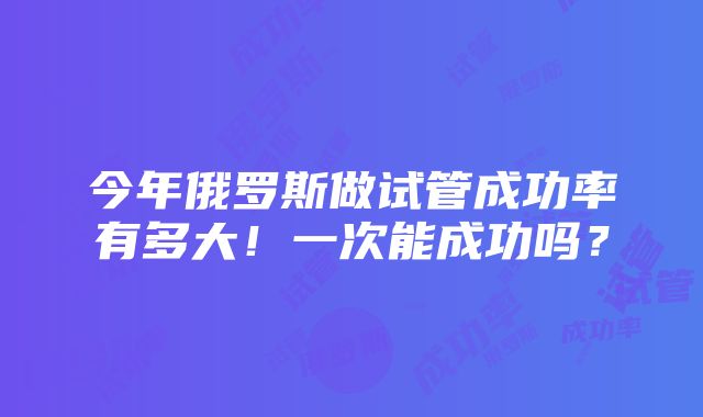 今年俄罗斯做试管成功率有多大！一次能成功吗？