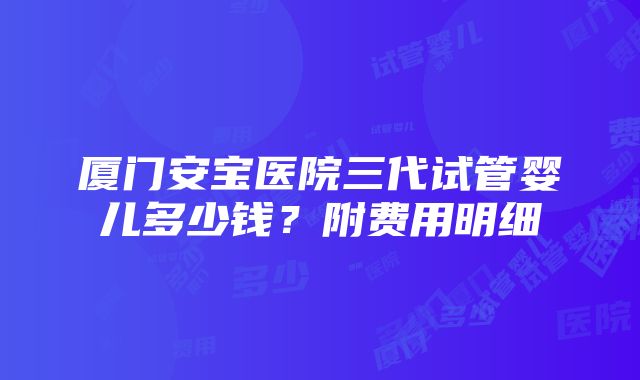 厦门安宝医院三代试管婴儿多少钱？附费用明细