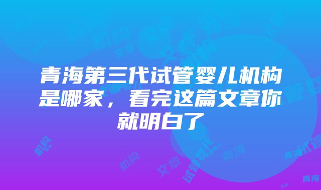 青海第三代试管婴儿机构是哪家，看完这篇文章你就明白了