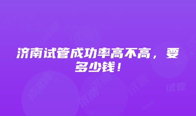 济南试管成功率高不高，要多少钱！