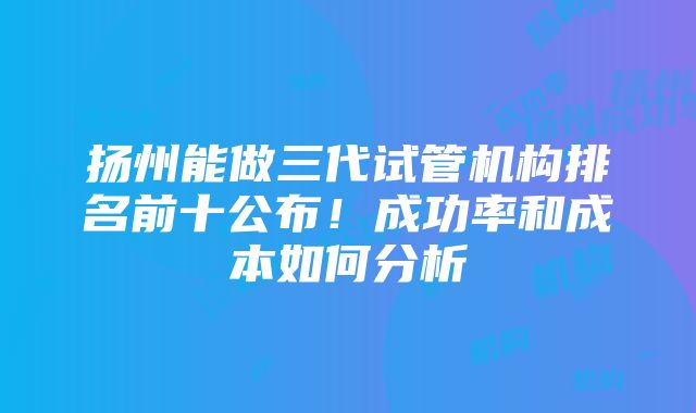 扬州能做三代试管机构排名前十公布！成功率和成本如何分析