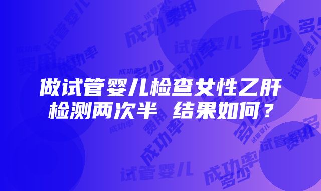 做试管婴儿检查女性乙肝检测两次半 结果如何？