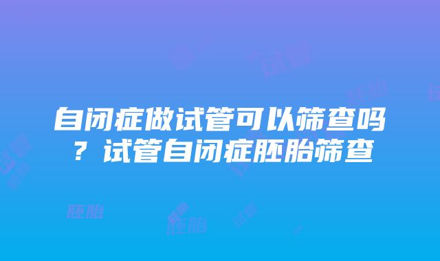 自闭症做试管可以筛查吗？试管自闭症胚胎筛查