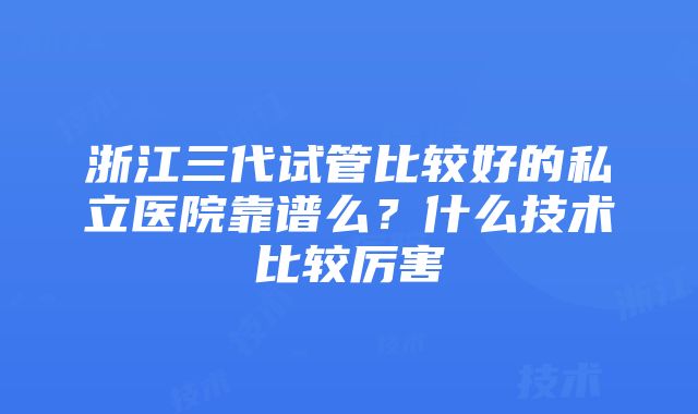 浙江三代试管比较好的私立医院靠谱么？什么技术比较厉害