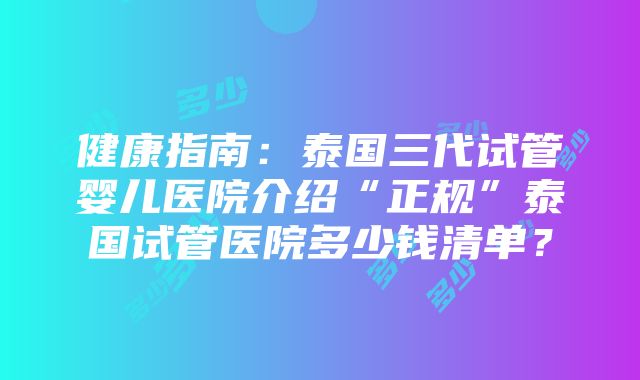 健康指南：泰国三代试管婴儿医院介绍“正规”泰国试管医院多少钱清单？