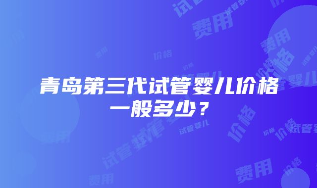 青岛第三代试管婴儿价格一般多少？