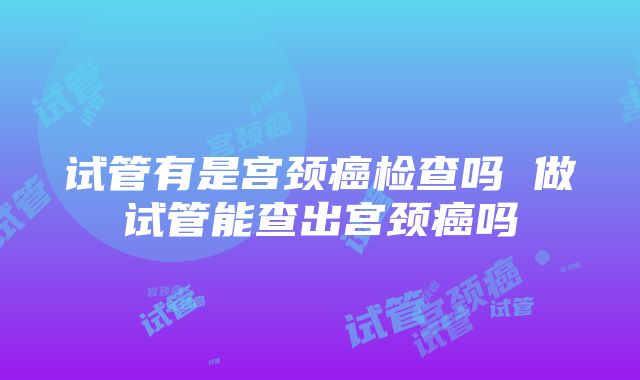 试管有是宫颈癌检查吗 做试管能查出宫颈癌吗