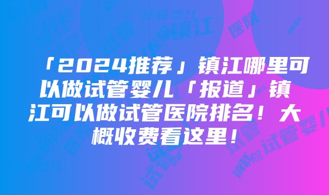 「2024推荐」镇江哪里可以做试管婴儿「报道」镇江可以做试管医院排名！大概收费看这里！