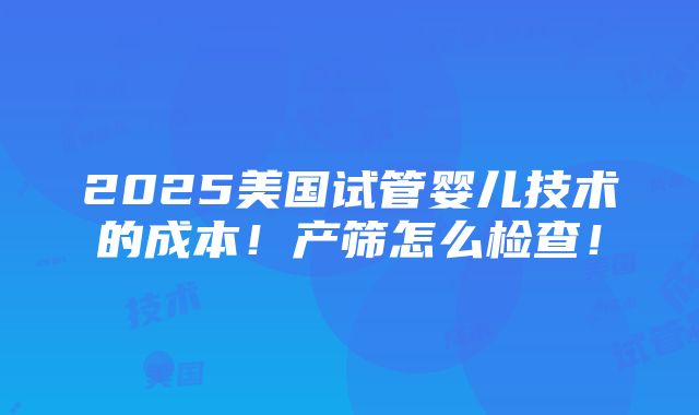 2025美国试管婴儿技术的成本！产筛怎么检查！