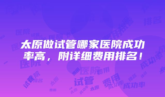 太原做试管哪家医院成功率高，附详细费用排名！