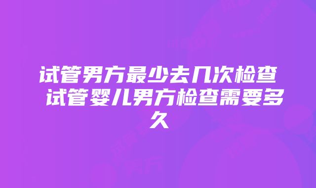 试管男方最少去几次检查 试管婴儿男方检查需要多久