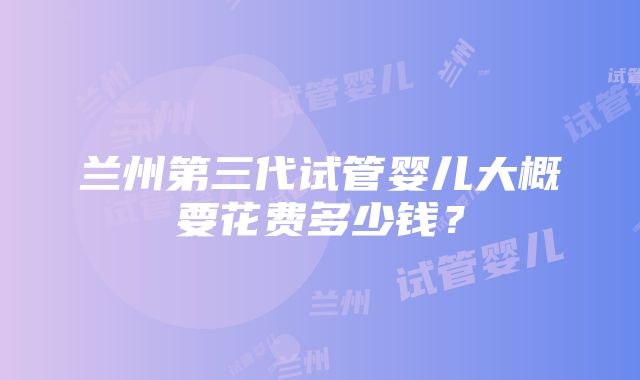 兰州第三代试管婴儿大概要花费多少钱？