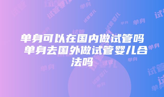 单身可以在国内做试管吗 单身去国外做试管婴儿合法吗