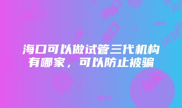 海口可以做试管三代机构有哪家，可以防止被骗