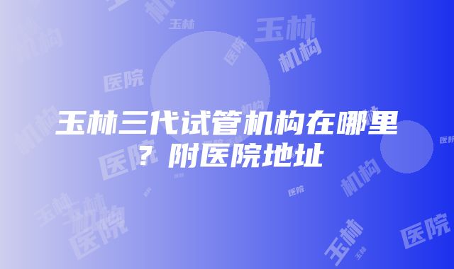 玉林三代试管机构在哪里？附医院地址