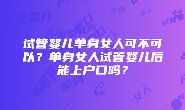 试管婴儿单身女人可不可以？单身女人试管婴儿后能上户口吗？