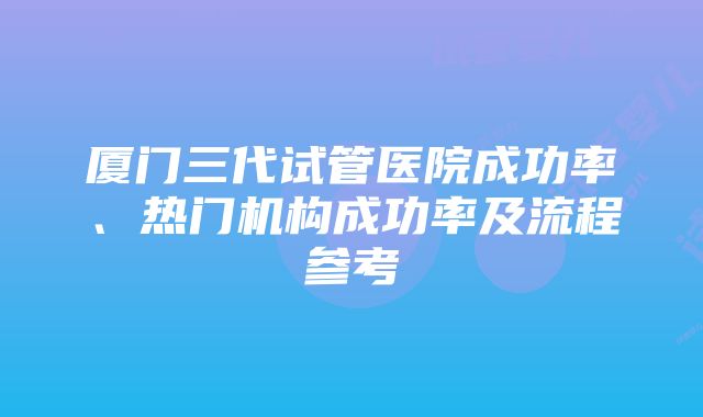 厦门三代试管医院成功率、热门机构成功率及流程参考