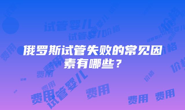 俄罗斯试管失败的常见因素有哪些？