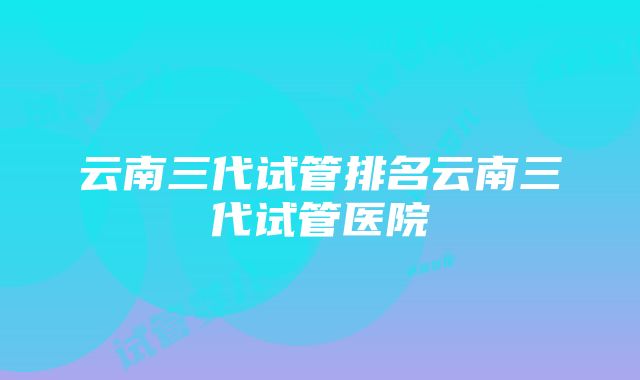 云南三代试管排名云南三代试管医院