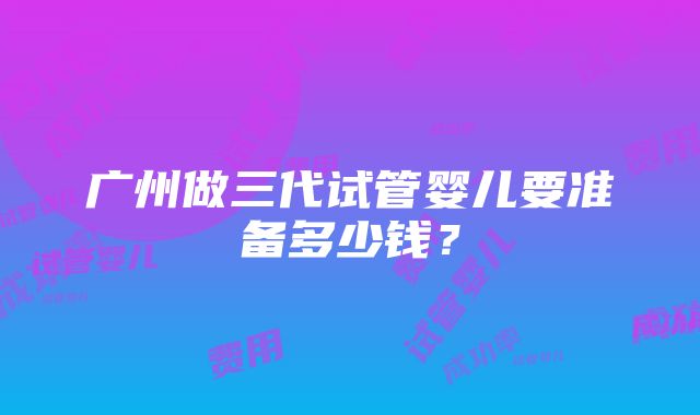 广州做三代试管婴儿要准备多少钱？