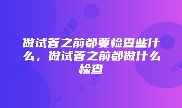 做试管之前都要检查些什么，做试管之前都做什么检查