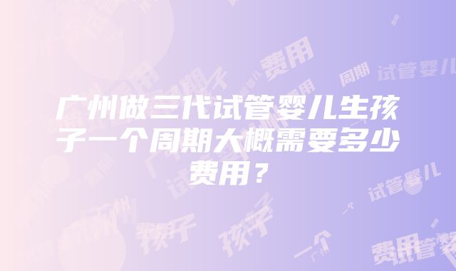 广州做三代试管婴儿生孩子一个周期大概需要多少费用？