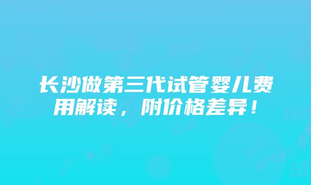 长沙做第三代试管婴儿费用解读，附价格差异！