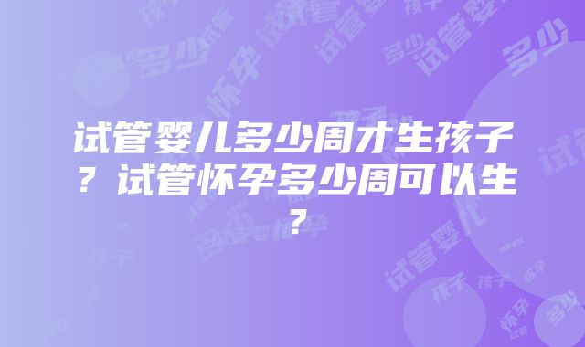 试管婴儿多少周才生孩子？试管怀孕多少周可以生？