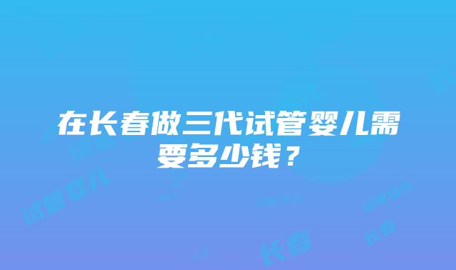 在长春做三代试管婴儿需要多少钱？