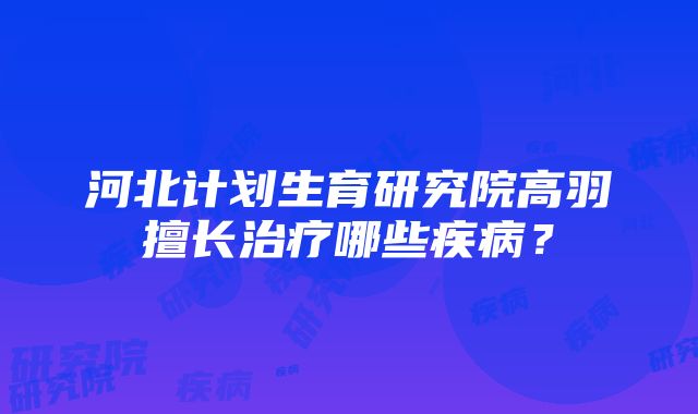 河北计划生育研究院高羽擅长治疗哪些疾病？