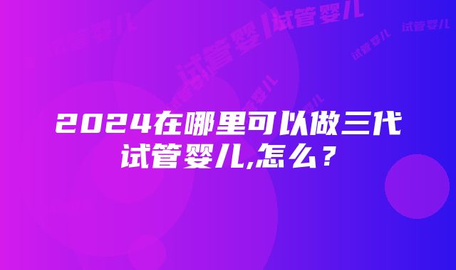 2024在哪里可以做三代试管婴儿,怎么？