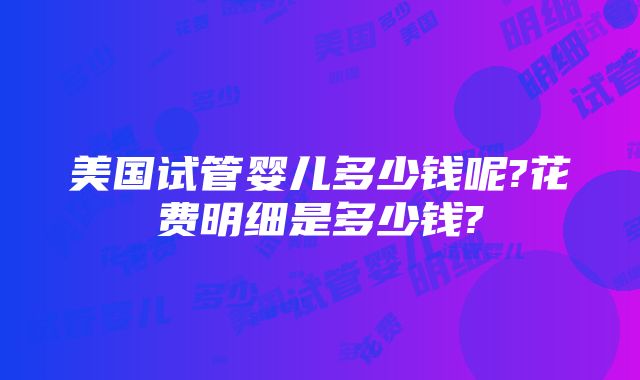 美国试管婴儿多少钱呢?花费明细是多少钱?