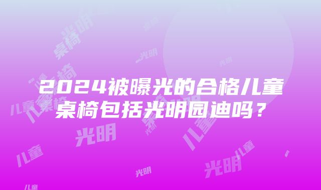 2024被曝光的合格儿童桌椅包括光明园迪吗？