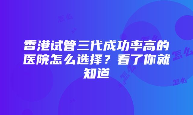 香港试管三代成功率高的医院怎么选择？看了你就知道